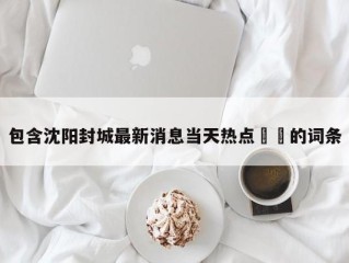 包含沈阳封城最新消息当天热点㊙️的词条