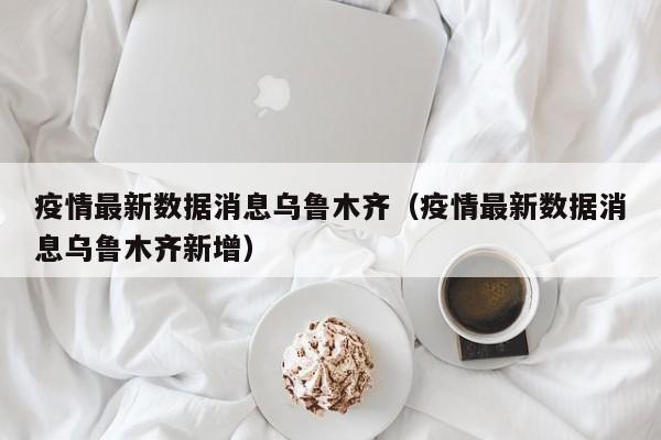 疫情最新数据消息乌鲁木齐(疫情最新数据消息乌鲁木齐新增)