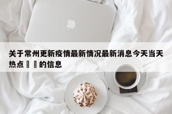 关于常州更新疫情最新情况最新消息今天当天热点㊙️的信息