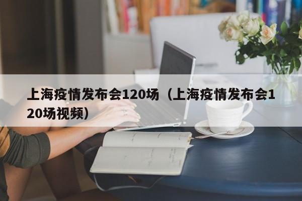 上海疫情发布会120场(上海疫情发布会120场视频)