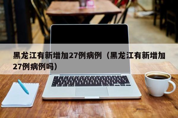 黑龙江有新增加27例病例(黑龙江有新增加27例病例吗)