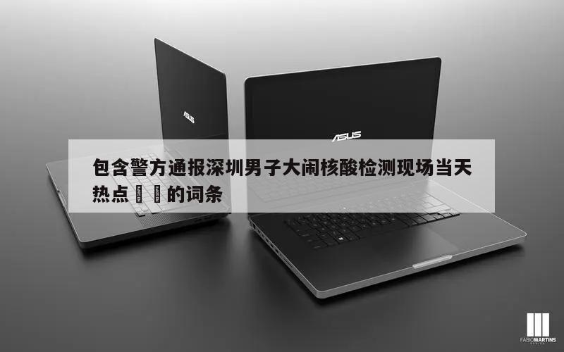 包含警方通报深圳男子大闹核酸检测现场当天热点㊙️的词条