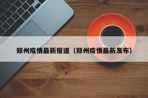 郑州疫情最新报道(郑州疫情最新发布)