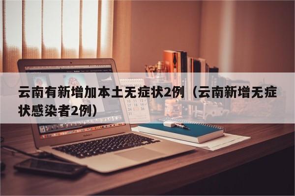 云南有新增加本土无症状2例(云南新增无症状感染者2例)