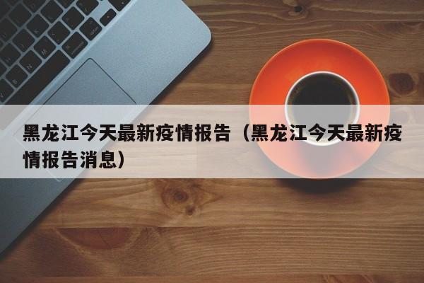 黑龙江今天最新疫情报告(黑龙江今天最新疫情报告消息)
