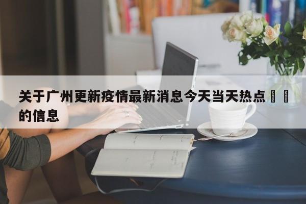 关于广州更新疫情最新消息今天当天热点㊙️的信息