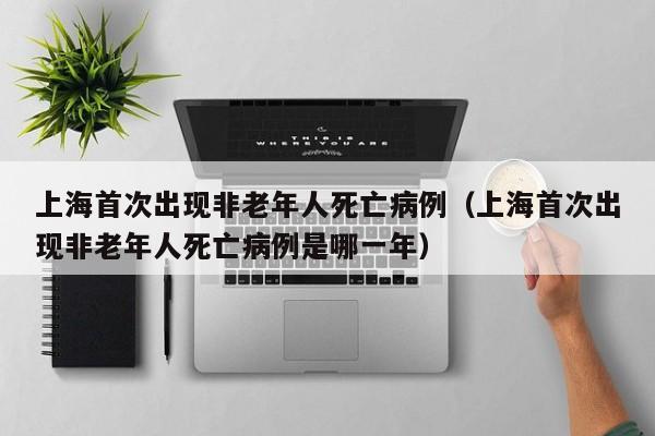 上海首次出现非老年人死亡病例(上海首次出现非老年人死亡病例是哪一年)