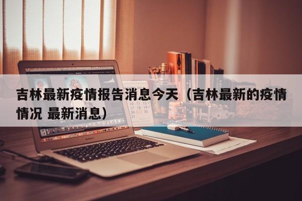 吉林最新疫情报告消息今天(吉林最新的疫情情况 最新消息)