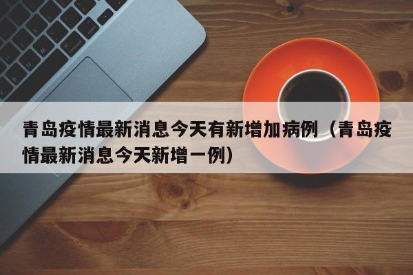 青岛疫情最新消息今天有新增加病例(青岛疫情最新消息今天新增一例)