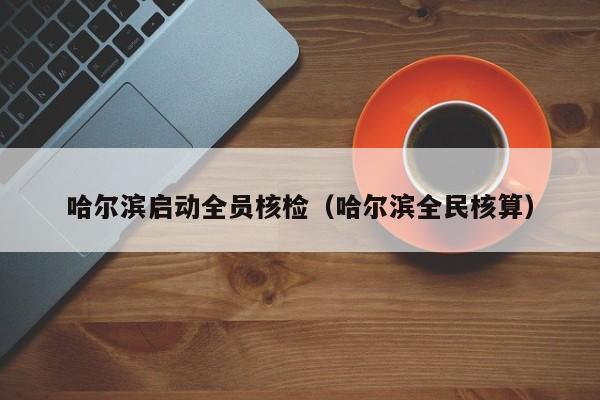 哈尔滨启动全员核检(哈尔滨全民核算)
